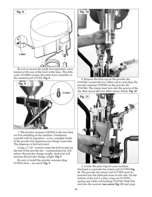 Page 20Be sure to secure the small, but important, screw
located at the rear of the bowl at the base. This little
screw (#13685) secures the entire bowl assembly to
the casefeed post (17123). Fig. 8
7. The powder measure (#20782) is the next item
we’ll be installing on the machine. Familiarize
yourself with its operation – every complete stroke
of the powder bar dispenses one charge of powder.
The dispenser is hull activated. 
Using a 7/16” wrench, rotate the bolt located on
the end of the powder bar –...