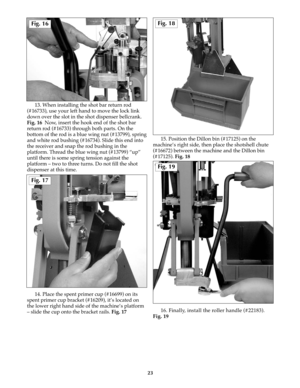 Page 2213. When installing the shot bar return rod
(#16733), use your left hand to move the lock link
down over the slot in the shot dispenser bellcrank.
Fig. 16  Now, insert the hook end of the shot bar
return rod (#16733) through both parts. On the
bottom of the rod is a blue wing nut (#13799), spring
and white rod bushing (#16734). Slide this end into
the receiver and snap the rod bushing in the
platform. Thread the blue wing nut (#13799) “up”
until there is some spring tension against the
platform – two to...