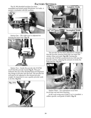 Page 23The SL 900 shotshell machine has been
assembled and tested using Winchester AA hulls. A
sample is included with the machine. 
Station One – The collet sizer is adjusted for
resizing the brass base. Fig. 20
Station Two – Inside the powder die (#16744)
you’ll find the powder funnelFig 21. This part
uniforms the top of the shotshell hull and dispenses
one charge of powder into the hull. The powder bar
will need to be adjusted to the desired powder
weight. Its important to use a quality powder scale
to do...