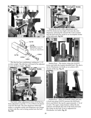 Page 24The shot bar has a preliminary setting for 1 1/8
oz shot weight. The shot bar will need to be adjusted
to your desired weight.  Fig 23A
The body collar adjustment screw (#16736) has
been adjusted to seat the 1 1/8 oz (WAA-12) plastic
wad into the hull. The shot dispenser bellcrank
makes a complete stroke and dispenses one charge
of shot wile the wad is being seated into the hull.
Fig 23BTurning the body collar adjustment screw
(#16736) clockwise (too high) will raise the shot
dispenser, reducing the...