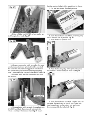 Page 271. Using a Dillon bin (#17125) or box, gather up
to 80 empty, fired hulls. Fig. 37
2. Always examine the hulls for rocks, dirt, mud
or other cases that may get stuck inside. Also look
for hulls that may appear stepped on or flattened.
Go ahead and squeeze them round again so they
won’t get stuck in the casefeed tube (#16705). Fig. 38
3. Pour the hulls into the casefeeder and turn
the unit on.
4. The casefeeder will run until the casefeed tube
(#16705) has filled, then shuts off automatically
when a hull...