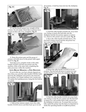 Page 2810. Lift the plastic primer tray straight off the
primers. Do not rotate. Check that no primers have
turned on their side. If so, straighten. Fig. 43
11. Raise the primer gate and the group of
primers will slide down to the primer slide upper
(#16713). Fig. 44
Note that every complete stroke of the roller
handle (#22183) will feed one primer into the
machine while at the same time completing the
other processes within the machine.
LETSBEGINMAKING AFEWROUNDS
If you’re like me, you have already figured...