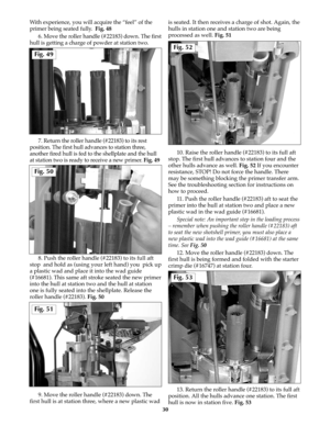 Page 29With experience, you will acquire the “feel” of the
primer being seated fully.  Fig. 48
6. Move the roller handle (#22183) down. The first
hull is getting a charge of powder at station two.
7. Return the roller handle (#22183) to its rest
position. The first hull advances to station three,
another fired hull is fed to the shellplate and the hull
at station two is ready to receive a new primer. Fig. 49
8. Push the roller handle (#22183) to its full aft
stop  and hold as (using your left hand) you  pick...