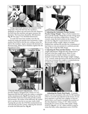 Page 31Using a fired hull, measure the diameter of the
brass base. Place the hull into the machine’s
shellplate at station one and resize the hull. Remove
the hull from the machine and again measure the
diameter. The brass base should be .804 diameter.
Fig. 58  See page 17 for shotshell dimensions.
To make the brass base smaller, turn the die
clockwise using one-quarter turn increments. Using
another fired hull to test the new setting, resize the
hull in the machine. Again, measure the diameter of
the brass...