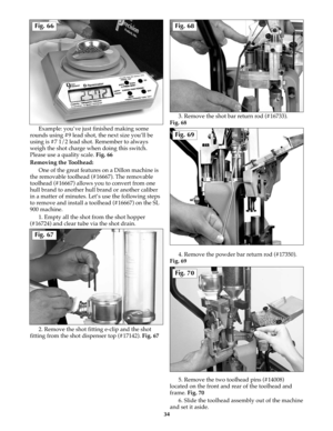Page 33Example: you’ve just finished making some
rounds using #9 lead shot, the next size you’ll be
using is #7 1/2 lead shot. Remember to always
weigh the shot charge when doing this switch.
Please use a quality scale. Fig. 66
Removing the Toolhead: 
One of the great features on a Dillon machine is
the removable toolhead (#16667). The removable
toolhead (#16667) allows you to convert from one
hull brand to another hull brand or another caliber
in a matter of minutes. Let’s use the following steps
to remove and...