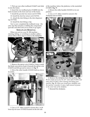 Page 347. Pick up your other toolhead (#16667) and slide
it onto the frame.
8. Insert the two toolhead pins (#14008) into the
holes located on the front and rear of the frame.
9. Install the powder bar return rod (#17350).
10. Install the shot bar return rod (#16733).
11. Attach the shot fitting to the shot dispenser
top (#17142).
12. Install the shot fitting e-clip.
You’ve now completed the toolhead swap – the
only step that remains is refilling the components
(powder and shot) and you’re ready to go again....