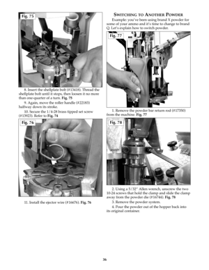 Page 358. Insert the shellplate bolt (#13418). Thread the
shellplate bolt until it stops, then loosen it no more
than one-quarter of a turn. Fig. 75
9. Again, move the roller handle (#22183)
halfway down its stroke. 
10. Secure the 1/4-28 brass tipped set screw
(#13923). Refer to Fig. 74
11. Install the ejector wire (#16676). Fig. 76
SWITCHING TOANOTHERPOWDER
Example: you’ve been using brand X powder for
some of your ammo and it’s time to change to brand
Q. Let’s explain how to switch powder.
1. Remove the...