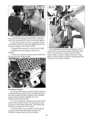 Page 365. Turn the powder system upright and position
the unit over the opening of the powder container
and cycle the powder bar with your thumb. Fig. 79
6. Once the powder system is completely empty,
reinstall the powder system and tighten the two 10-
24 screws using a 5/32” Allen wrench.
7. Reattach the powder bar return rod (#17350).
8. Refill the powder hopper with the new
powder.
9. Please use a quality powder scale to determine
the new powder charge weight.
The Primer System:
The primer feed system on the...