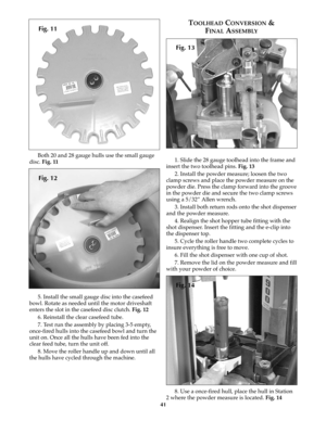 Page 4041
Both 20 and 28 gauge hulls use the small gauge
disc. Fig. 11
5. Install the small gauge disc into the casefeed
bowl. Rotate as needed until the motor driveshaft
enters the slot in the casefeed disc clutch. Fig. 12
6. Reinstall the clear casefeed tube.
7. Test run the assembly by placing 3-5 empty,
once-fired hulls into the casefeed bowl and turn the
unit on. Once all the hulls have been fed into the
clear feed tube, turn the unit off.
8. Move the roller handle up and down until all
the hulls have...