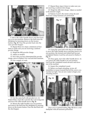 Page 4142
9. Move the roller handle down and then back
up to its rest position. Remove the hull from the
shellplate by pressing down on the locator
button. Fig. 15 Pour the powder back into the
clear powder hopper.
10. Repeat these two steps a minimum of four
times to make sure you are receiving a uniform
powder charge.
11. Weigh the fifth powder charge.
12. Adjust as needed.
13. Now that you have determined the powder
charge, move to Station 3 for wad and shot insertion.
14. Get a supply of wads.
15. Use the...