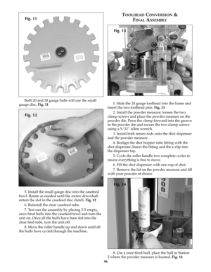 Page 4546
Both 20 and 28 gauge hulls will use the small
gauge disc. Fig. 11
5. Install the small gauge disc into the casefeed
bowl. Rotate as needed until the motor driveshaft
enters the slot in the casefeed disc clutch. Fig. 12
6. Reinstall the clear casefeed tube.
7. Test run the assembly by placing 3-5 empty,
once-fired hulls into the casefeed bowl and turn the
unit on. Once all the hulls have been fed into the
clear feed tube, turn the unit off.
8. Move the roller handle up and down until all
the hulls have...