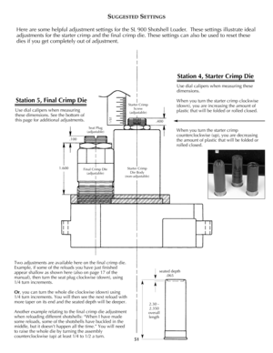 Page 50Two adjustments are available here on the final crimp die.
Example, if some of the reloads you have just finished
appear shallow as shown here (also on page 17 of the
manual), then turn the seat plug clockwise (down), using
1/4 turn increments.
Or, you can turn the whole die clockwise (down) using
1/4 turn increments. You will then see the next reload with
more taper on its end and the seated depth will be deeper.
Another example relating to the final crimp die adjustment
when reloading different...