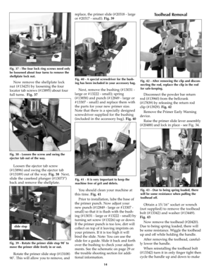 Page 14Now remove the shellplate lock
nut (#13425) by loosening the four
locator tab screws (#13895) about four
full turns.Fig. 37 
Loosen the ejector tab screw
(#13896) and swing the ejector tab
(#13189) out of the way. Fig. 38 Next,
slide the casefeed plunger (#13073*)
back and remove the shellplate. 
Rotate the primer slide stop (#13108)
90˚. This will allow you to remove, andreplace, the primer slide (#20318 - large
or #20317 - small).Fig. 39 
Next, remove the bushing (#13031 -
large or #13222 - small);...