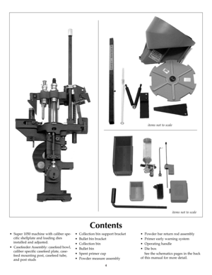 Page 44
Contents
items not to scale
items not to scale
•  Super 1050 machine with caliber spe-
cific shellplate and loading dies
installed and adjusted.
•  Casefeeder Assembly: casefeed bowl,
caliber specific casefeed plate, case-
feed mounting post, casefeed tube,
and post studs•  Collection bin support bracket
•  Bullet bin bracket
•  Collection bin
•  Bullet bin
•  Spent primer cup
•  Powder measure assembly•  Powder bar return rod assembly
•  Primer early warning system
•  Operating handle
•  Die box
See...