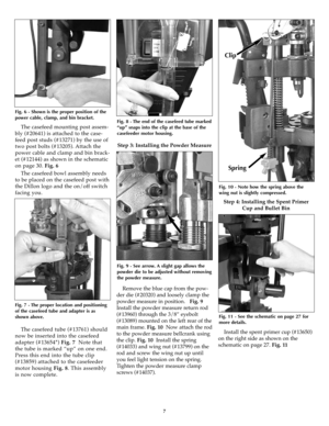 Page 7The casefeed mounting post assem-
bly (#20641) is attached to the case-
feed post studs (#13271) by the use of
two post bolts (#13205). Attach the
power cable and clamp and bin brack-
et (#12144) as shown in the schematic
on page 30. Fig. 6
The casefeed bowl assembly needs
to be placed on the casefeed post with
the Dillon logo and the on/off switch
facing you. 
The casefeed tube (#13761) should
now be inserted into the casefeed
adapter (#13654*) Fig. 7Note that
the tube is marked “up” on one end.
Press...