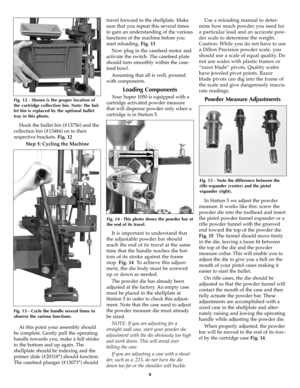 Page 8Hook the bullet bin (#13756) and the
collection bin (#13484) on to their
respective brackets. Fig. 12
Step 5: Cycling the Machine
At this point your assembly should
be complete. Gently pull the operating
handle towards you, make a full stroke
to the bottom and up again. The
shellplate should be indexing and the
primer slide (#20318*) should function.
The casefeed plunger (#13073*) shouldtravel forward to the shellplate. Make
sure that you repeat this several times
to gain an understanding of the various...
