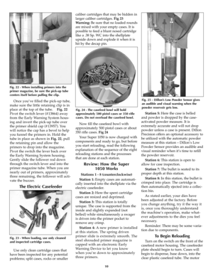 Page 10Once you’ve filled the pick-up tube,
make sure the little retaining clip is in
place at the top of the tube.    Fig. 22
Pivot the switch lever (#13864) away
from the Early Warning System hous-
ing and invert the pick-up tube over
the primer shield cap (#13957). You
will notice the cap has a bevel to help
you funnel the primers in. Hold the
tube in place as shown in Fig. 22, pull
the retaining pin and allow the
primers to drop into the magazine.
Pivot the switch the lever back over
the Early Warning...