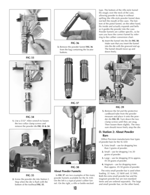 Page 1213
FIG 33
FIG 34 
1.Use a 5/32” Allen wrench to loosen
the two collar clamp screws and
remove the powder die FIG 33 & 34.
FIG 35
2. Screw the powder die into Station 2.
Stop when the die is flush with the
bottom of the toolhead FIG 35.
FIG 36
3.Remove the powder funnel FIG 36
from the bag containing the locator
buttons.
FIG 37
FIG 38
About Powder Funnels: 
In FIG 37are two examples of the many
powder funnels available for the XL 650.
On the left is a typical pistol caliber fun-
nel. On the right, a rifle...