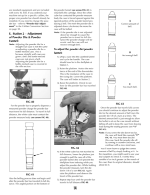 Page 1314
are standard equipment and are included
with every XL 650. If you ordered your
machine set up for a specific caliber, the
proper size powder bar should already be
installed. If you need to change the pow-
der bar – refer to “Powder Bar Adjust-
ment”in the Caliber Conversion Section
on page 30.
E.  Station 2 – Adjustment 
of Powder Die & Powder 
Funnel:
Note:Adjusting the powder die for a 
straight wall case is not the same 
as adjusting a powder die for a 
bottle-necked case. This is 
because straight...