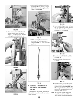 Page 1415
FIG 44
6. Once you’ve achieved the desired
amount of bell – with the case in
Station 2, raise the platform. Run the
lockring down hand tight FIG 44.
FIG 45
FIG 46
7. Insure the bellcrank and the failsafe
bracket FIG 45are aligned. Using a
5/32” Allen wrench, snug the collar
clamp screws FIG 46.
FIG 47
8.While holding the powder mea-
sure, snug the lockring using a 1
1/8 wrench FIG 47. Now lower the
platform.
FIG 48
F.Station 2 – Installation of
the failsafe rod assembly 
FIG 48:
The purpose of the...