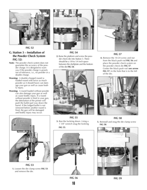 Page 1516
FIG 52
G. Station 3 – Installation of  
the Powder Check System 
FIG 52:
Note:The powder check system does not 
guarantee the accuracy of the pow-
der charge. It is designed to warn 
you if the powder charge is grossly 
out of tolerance, i.e., no powder or a 
double charge.
Warning:A double-charged round (a 
loaded round with twice as much 
powder as it should have) can dam-
age your gun as well as cause bodi-
ly injury.
Warning:A round loaded without powder 
can also damage your gun as well 
as cause...