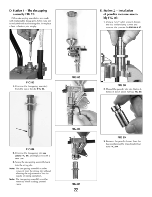 Page 21D.Station 1 – The decapping 
assembly FIG 78:
Dillon decapping assemblies are made
with replaceable decap pins. One extra pin
is included with each sizing die. To replace
a bent or broken pin, simply:
FIG 83
1.Unscrew the decapping assembly
from the top of the die FIG 83.
FIG 84
2.Unscrew the decapping pin (see
arrow FIG 84), and replace it with a
new one.
3.Screw the decapping assembly back
into the sizing die.
Note:The decapping assembly can be 
removed from the sizing die without 
affecting the...