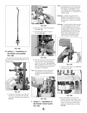 Page 24FIG 100
H. Station 2 – Installation of 
the failsafe rod assembly 
FIG 100:
The purpose of the powder measure fail-
safe rod is to return the powder bar to its re-
charge position.
FIG 101
1.Using your forefinger, move the lock-
link down to align the hole with the
slot on the Powder Measure bellcrank
FIG 101.
FIG 102
2. Insert the rod (#13629) through the
holes FIG 102.
3. Loosen the blue plastic wing nut
(#13799) FIG 102.
FIG 103
4.Slide the failsafe rod into the failsafe
return bracket. Push the...
