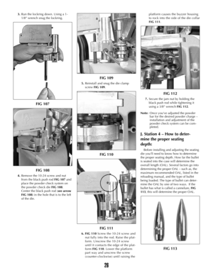 Page 253.Run the lockring down. Using a 1-
1/8” wrench snug the lockring.  
FIG 107
FIG 108
4.Remove the 10-24 screw and nut
from the black push rod FIG 107and
place the powder check system on
the powder check die FIG 108.
Center the black push rod (see arrow
FIG 108) in the hole that is to the left
of the die. 
FIG 109
5.Reinstall and snug the die clamp
screwFIG 109.
FIG 110
FIG 111
6. FIG 110Screw the 10-24 screw and
nut fully into the rod. Raise the plat-
form. Unscrew the 10-24 screw
until it contacts the...