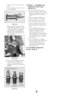 Page 27turning it counter clockwise and try
again.
6.Screw the seating stem down 1/2 turn
at a time FIG 118.
FIG 119
7.Repeat as necessary until the correct
overall length is achieved. Use a dial
caliper or equivalent to measure the
overall length of the cartridge FIG
119. Check the overall length of the
round against the information in your
reloading manual.
FIG 120
8.Once you have obtained the proper
OAL, replace the cartridge into
Station 4, raise the platform and
snug the lockring on the seating stem
FIG...
