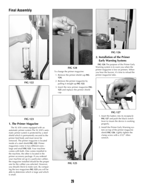 Page 28Final Assembly
FIG 122
FIG 123
1. The Primer Magazine
The XL 650 comes equipped with an
automatic primer system.The XL 650’s auto-
matic primer system is protected by a steel
shield which is permanently secured to the
primer feed body and must never be
removed. The primer magazine is located
inside of a steel shield FIG 122. Primer
magazines come in two different sizes –
large and small FIG 123. Your machine
comes with both. One comes installed in
the machine, the other is located in the
primer accessory...
