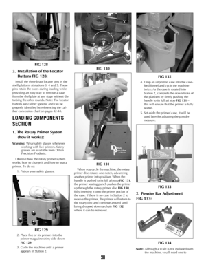 Page 29FIG 128
3. Installation of the Locator 
Buttons FIG 128:
Install the three brass locator pins in the
shell platform at stations 3, 4 and 5. These
pins retain the cases during loading while
providing an easy way to remove a case
from the shellplate at any stage without dis-
turbing the other rounds. Note: The locator
buttons are caliber specific and can be
properly identified by referencing the cal-
iber conversion chart on pages 42-44.
LOADING COMPONENTS
SECTION
1. The Rotary Primer System  
(how it...