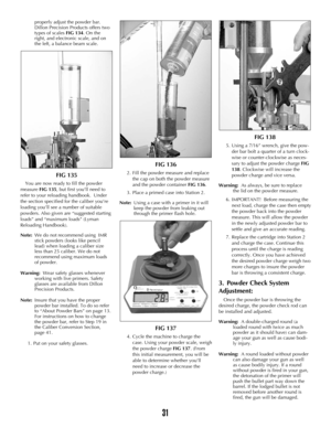 Page 3031
properly adjust the powder bar. 
Dillon Precision Products offers two 
types of scales FIG 134. On the 
right, and electronic scale, and on 
the left, a balance beam scale.
FIG 135
You are now ready to fill the powder
measure FIG 135, but first you’ll need to
refer to your reloading handbook.  Under
the section specified for the caliber you’re
loading you’ll see a number of suitable
powders. Also given are “suggested starting
loads” and “maximum loads” (Lyman
Reloading Handbook).
Note:We do not...