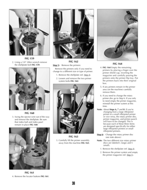 Page 35FIG 159
2. Using a 1/4” Allen wrench remove
the shellplate bolt FIG 159.
FIG 160
3. Swing the ejector wire out of the way
and remove the shellplate. Be sure
that index ball and index pawl
remain in placeFIG 160.  
FIG 161
4. Remove the locator buttons FIG 161.
FIG 162
Step 5)Remove the primers:
Remove the primers only if you need to
change to a different size or type of primer.
1. Remove the shellplate (ref. Step 4
).
2. Loosen and remove the two primer
system bolts FIG 162.
FIG 163
3. Carefully lift the...