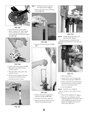 Page 36FIG 165
3. Rotate the primer system upside
down. Using an 1/8” Allen wrench
unscrew the primer support shim
screw and remove the primer support
shim FIG 165.
FIG 166
4. Remove the rotary primer discFIG
166. Make sure the detent ball
remains in place.
5. Place the other rotary primer disc
onto the disc pin.
6. Slip the primer support shim back
into place and snug the screw.
7. Reinstall the primer system.
FIG 167
Step 7)Change the primer magazine 
(see note just above Step 6
):
1. Remove the Primer Early...