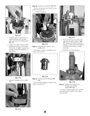 Page 37FIG 172
3. Swing the ejector wire back to its
original position over the shell-
plate and insert the shellplate bolt
FIG 172. 
4. Using a 1/4” Allen wrench run the
shellplate bolt down until it stops
then loosen it slightly. Loosen it just
enough to allow the shellplate to
index freely.
FIG 173
5. Snug the shellplate set screw FIG
173.
FIG 174
Step 10)Install new locator pins FIG 174:
The new locator pins are located in your
caliber conversion kit.
1. Install as depicted
FIG 175
Step 11)Install the new...