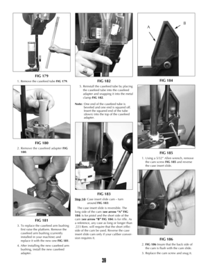 Page 38FIG 179
1. Remove the casefeed tube FIG 179.
FIG 180
2. Remove the casefeed adapter FIG
180.
FIG 181
3. To replace the casefeed arm bushing
first raise the platform. Remove the
casefeed arm bushing (currently
installed in your machine) and
replace it with the new one FIG 181.
4. After installing the new casefeed arm
bushing, install the new casefeed
adapter.
FIG 182
5. Reinstall the casefeed tube by placing
the casefeed tube into the casefeed
adapter and snapping it into the metal
clamp FIG 182.
Note:One...