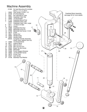 Page 4950
2315
16 24 1718
14
14
14 1311
12 2125
26
27
22 19
19 20
Casefeed Body Assembly
see page 52 for more details
Machine Assembly
21326 No feed Mounting Kit includes 
items 1, 2, 3, 4, and 5
113905 Cam Screw 10-24x1 1/2
213738 #10 Rod Washer
312831 No Feed Mount Tube
413859 Casefeed Tube Clip
513895 10-24x3/8 Bolt
617123 Casefeed Mount Post
713099 Casefeed Feed Tube
13101 Casefeed Feed Tube, Large
813911 1/4-20x2 3/4 Bolt
913613 Clamp
10 13988 Casefeed Post Nut
11 13830 Mainshaft Pivot Pin
12 13789...