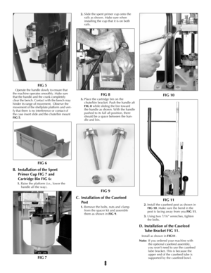 Page 7FIG 5
Operate the handle slowly to ensure that
the machine operates smoothly. Make sure
that the handle and the crank completely
clear the bench. Contact with the bench may
hinder its range of movement.  Observe the
movement of the shellplate platform and veri-
fy that there is no interference or contact of
the case insert slide and the chute/bin mount
FIG 5.
FIG 6
B. Installation of the Spent 
Primer Cup FIG 7 and 
Cartridge Bin FIG 6:
1.Raise the platform (i.e., lower the
handle all the way).
FIG 7...