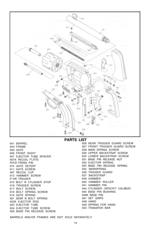 Page 15PARTS LIST
901 BARREL926 REAR TRIGGER GUARD SCREW
904 FRAME927 FRONT TRIGGER GUARD SCREW
905 GATE928 MAIN SPRING SCREW
906 FRONT SIGHT929 UPPER BACKSTRAP SCREW
907 EJECTOR TUBE SPACER930 LOWER BACKSTRAP SCREW
567A RECOIL PLATE931 BASE PIN RELEASE NUT6552 FIRING PIN932 EJECTOR SPRING
910 GATE DETENT933 BASE PIN RELEASE SPRING
911 GATE SCREW934 MAINSPRING
567 RECOIL CUP935 TRIGGER GUARD
913 HAMMER SCREW937 BACKSTRAP
914K TRIGGER939 HAMMER
915 BOLT & CYLINDER STOP940 HAMMER ROLLER
916 TRIGGER SCREW941...