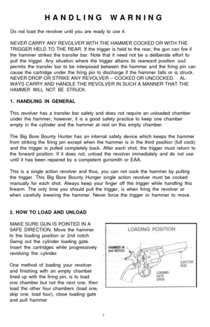 Page 8HANDLING WARNING
Do not load the revolver until you are ready to use it.
NEVER CARRY ANY REVOLVER WITH THE HAMMER COCKED OR WITH THE
TRIGGER HELD TO THE REAR. If the trigger is held to the rear, the gun can fire if
the hammer strikes the transfer bar. Note that it need not be a deliberate effort to
pull the trigger. Any situation where the trigger attains its rearward position and
permits the transfer bar to be interposed between the hammer and the firing pin can
cause the cartridge under the firing pin...