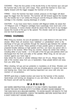 Page 10COCKING -- Place the fore portion of the thumb firmly on the hammer spur and pull
the hammer fully to the rear until it stops. Then, permit the hammer to move very
slightly forward until the trigger engages the hammer at full cock.
FIRING -- Once the hammer has been cocked, pressure on the trigger will disen-
gage the trigger from the hammer. The hammer will fall forward against the transfer
bar, the transfer bar in turn strikes the firing pin and the firing pin strikes the loaded
cartridge in the...