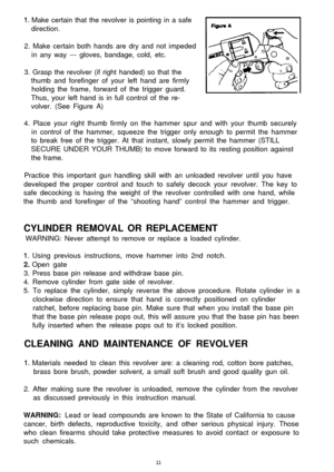 Page 111. Make certain that the revolver is pointing in a safe[direction.
2. Make certain both hands are dry and not impeded
in any way --- gloves, bandage, cold, etc.
3. Grasp the revolver (if right handed) so that the
thumb and forefinger of your left hand are firmly
holding the frame, forward of the trigger guard.
Thus, your left hand is in full control of the re-
volver. (See Figure A)
4. Place your right thumb firmly on the hammer spur and with your thumb securely
in control of the hammer, squeeze the...