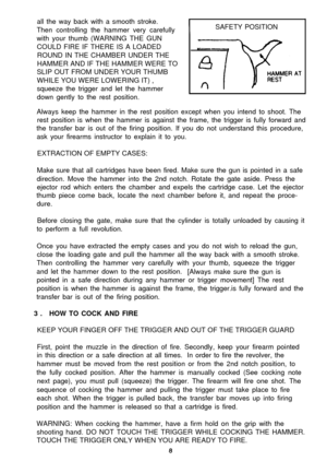 Page 8all the way back with a smooth stroke.
Then controlling the hammer very carefully
with your thumb (WARNING THE GUN
COULD FIRE IF THERE IS A LOADED
ROUND IN THE CHAMBER UNDER THE
HAMMER AND IF THE HAMMER WERE TO
SLIP OUT FROM UNDER YOUR THUMB
WHILE YOU WERE LOWERING IT) ,
squeeze the trigger and let the hammer
down gently to the rest position.SAFETY POSITION
Always keep the hammer in the rest position except when you intend to shoot. The
rest position is when the hammer is against the frame, the trigger...