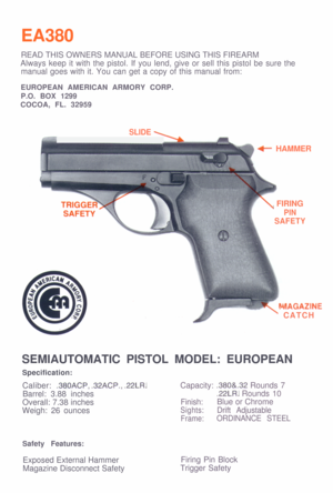 Page 1EA380
\
I+ HAMMER
\ FIRING
PIN
..-GAZINE
’  CATC H
SEMIAUTOMATIC PISTOL MODEL: EUROPEAN
.380ACP, .32ACP., .22LR. Capacity: .380&.32 Rounds 7
Barrel: 3.88 inches.22LR. Rounds 10
Overall: 7.38 inches  Finish: Blue or Chrome 