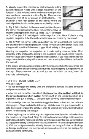 Page 115.  Visually inspect the chamber for obstructions by pulling
back the forearm / slide until it stops movement (if the
forearm / slide will not move to the rearward position
depress the action unlock button Fig 4) . The chamber
should be free of oil or grease or obstructions... The
chamber is the rear portion of the barrel where the
cartridge slides into from the pressure applied by the bolt.
6.  Fig 5: With the bolt in the rearward position depress
the carrier release button to allow the carrier to move...