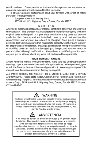 Page 15retail purchase.  Consequential or incidental damages and/or expenses, or
any other expenses are not covered by this warranty.
To obtain warranty performance send your firearm with proof of retail
purchase, freight prepaid to:
European American Armory Corp.
3855 North U.S. Highway One • Cocoa, Florida 32927
W A R N I N G
Altering or modifying parts and/or internal safeties is dangerous and will void
the warranty.  This shotgun was manufactured to perform properly with the
original parts as designed.  It...