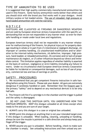 Page 31
TYPE OF AMMUNITION TO BE USED
It is suggested that high quality commercially manufactured ammunition be
used in this firearm.  Some factory ammunition works better than others and
you should stick with the brand you find works well in your shotgun.  Avoid
military surplus or hot loaded ammo.  
The use of reloaded, high pressure or
hand loaded ammunition will void the warranty.
N O T I C E
SHOTGUNS ARE CLASSIFIED AS FIREARMS OR DANGEROUS WEAPONS
and are sold by European American Armory Corporation with...