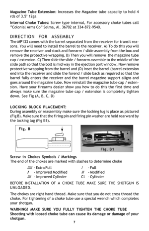 Page 9Magazine Tube Extension: Increases the Magazine tube capacity to hold 4
rds of 3.5 12ga
Internal Choke Tubes: Screw type internal, For accessory choke tubes call
“Colonial Arms Co” Selma, Al. 36702 at 334-872-9540.
DIRECTION FOR ASSEMBLY
The MP133 comes with the barrel separated from the receiver for transit rea-
sons. You will need to install the barrel to the receiver. A) To do this you will
remove the receiver and stock and forearm / slide assembly from the box and
remove the protective wrapping. B)...