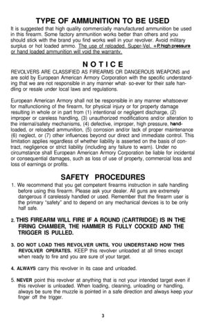 Page 3TYPE OF AMMUNITION TO BE USEDIt is suggested that high quality commercially manufactured ammunition be used
in this firearm. Some factory ammunition works better than others and you
should stick with the brand you find works well in your revolver. Avoid military
surplus or hot loaded ammo. The use of reloaded. Super-Vel. 
+P hiah oressure
or hand loaded ammunition will void the warrantv.NOTICE
REVOLVERS ARE CLASSIFIED AS FIREARMS OR DANGEROUS WEAPONS and
are sold by European American Armory Corporation...