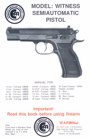 Page 1MODEL: WITNESS
SEMIAUTOMATIC
PISTOL
MANUAL FOR
9 mm - Full srze - IORDS40SW -Compact - 9RDS38 Super-Compact - IORDS
9 mm - Compact - 10RDS45 ACP - Full size - 10RDSfmshes Avadable:9x21 
- Full size - 10RDS45 ACP - Compact - 8RDSB - Blue
41 AE 
- Full size - 1ORDS10 mm - Full size - 1ORDSC Chrome
41 AE -Compact 
- 8RDS10 mm - Compact - 9RDSBC - Blue Chrome40 SW 
- Full size - 1ORDS38 Super - Full size - 10RDSW Wonder
Important!
Read this book before using firearm
Note:If you have
Model you
maintain it...